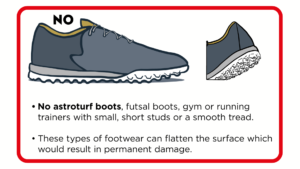 No astroturf boots, futsal boots or trainers with small, short studs or a smooth tread. These types of footwear can flatten the surface which would result in permanent damage.